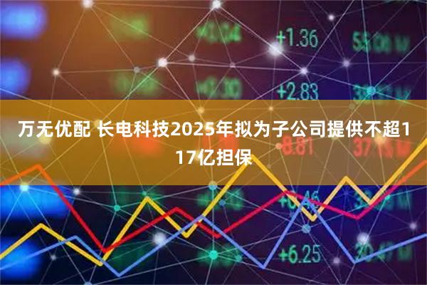 万无优配 长电科技2025年拟为子公司提供不超117亿担保