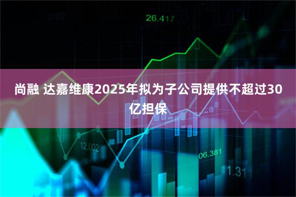尚融 达嘉维康2025年拟为子公司提供不超过30亿担保
