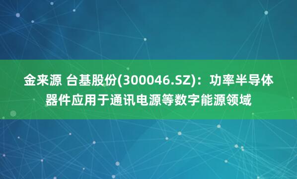 金来源 台基股份(300046.SZ)：功率半导体器件应用于通讯电源等数字能源领域