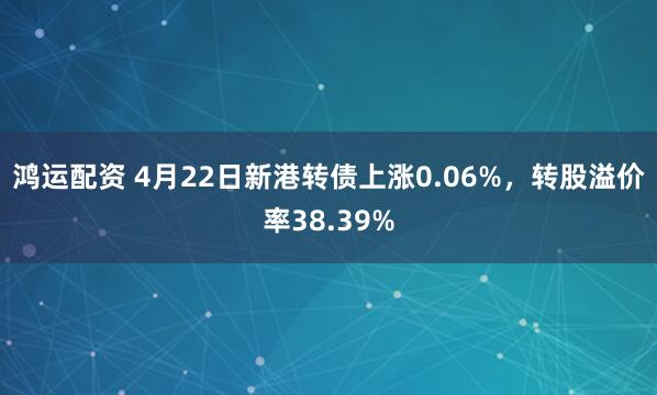 鸿运配资 4月22日新港转债上涨0.06%，转股溢价率38.39%