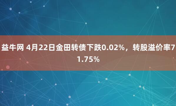 益牛网 4月22日金田转债下跌0.02%，转股溢价率71.75%