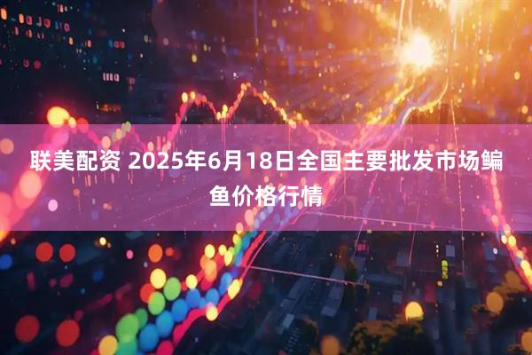 联美配资 2025年6月18日全国主要批发市场鳊鱼价格行情