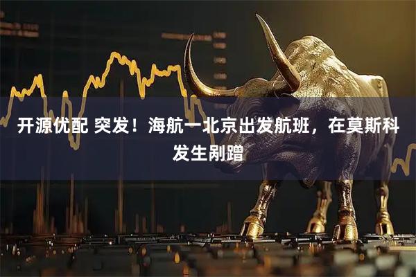 开源优配 突发！海航一北京出发航班，在莫斯科发生剐蹭