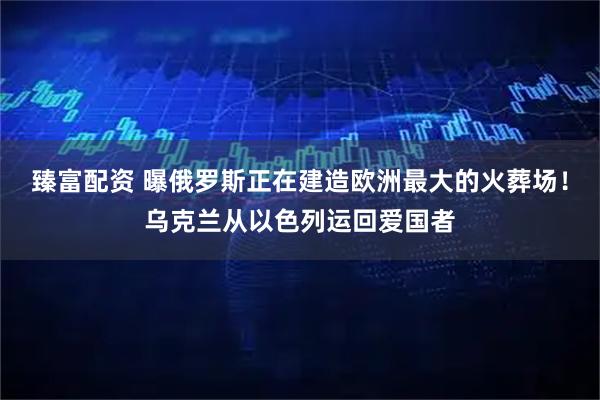 臻富配资 曝俄罗斯正在建造欧洲最大的火葬场！乌克兰从以色列运回爱国者