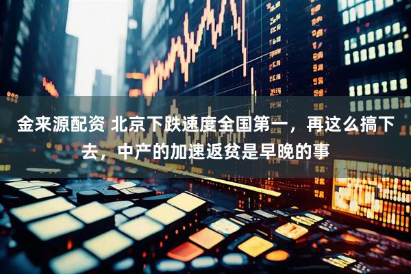 金来源配资 北京下跌速度全国第一，再这么搞下去，中产的加速返贫是早晚的事