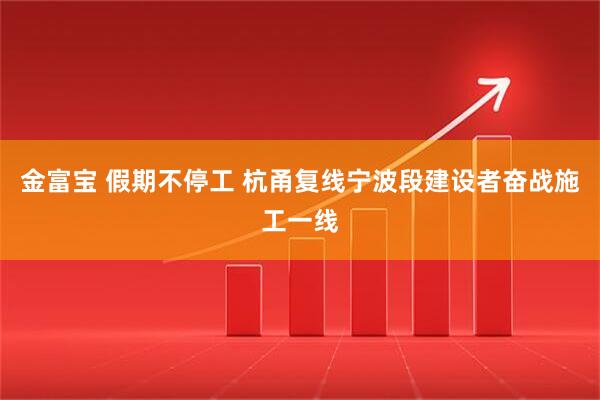 金富宝 假期不停工 杭甬复线宁波段建设者奋战施工一线