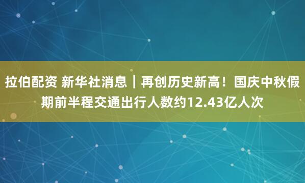 拉伯配资 新华社消息｜再创历史新高！国庆中秋假期前半程交通出行人数约12.43亿人次