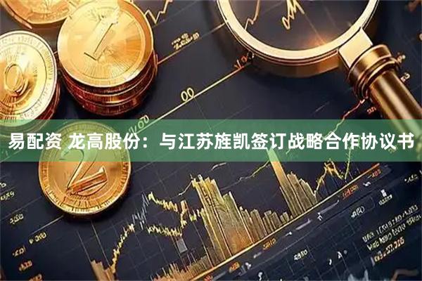 易配资 龙高股份：与江苏旌凯签订战略合作协议书