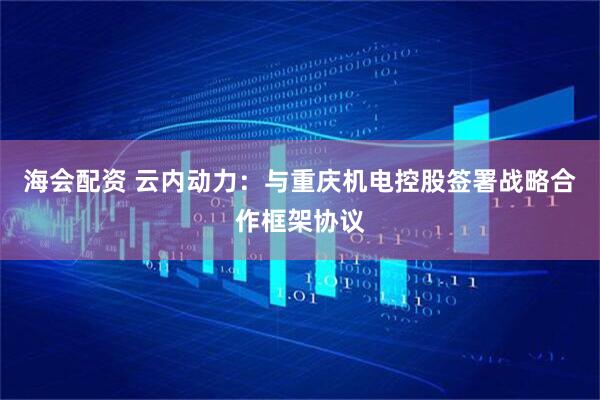 海会配资 云内动力：与重庆机电控股签署战略合作框架协议