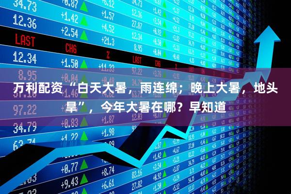 万利配资 “白天大暑，雨连绵；晚上大暑，地头旱”，今年大暑在哪？早知道